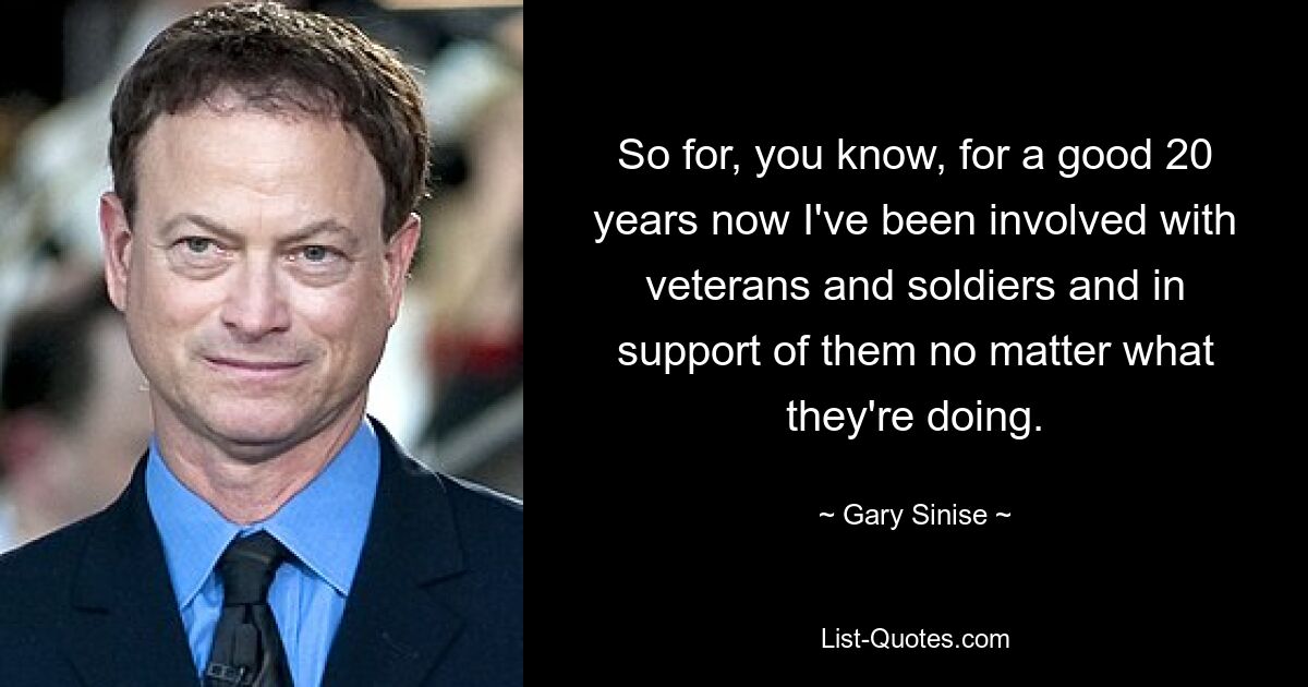 So for, you know, for a good 20 years now I've been involved with veterans and soldiers and in support of them no matter what they're doing. — © Gary Sinise