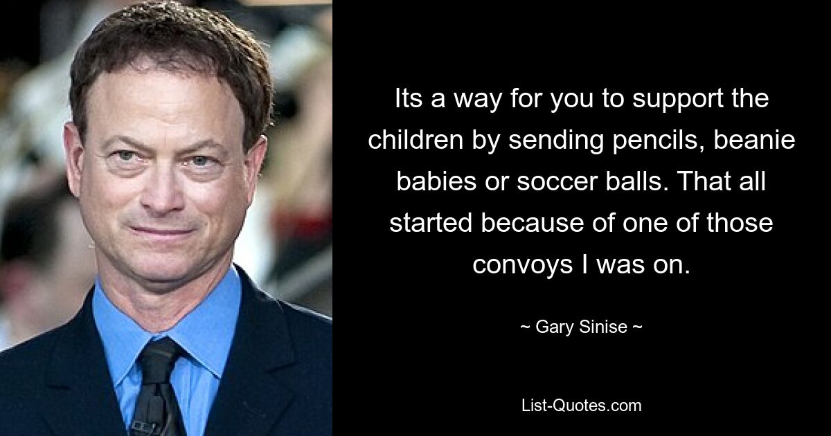 Its a way for you to support the children by sending pencils, beanie babies or soccer balls. That all started because of one of those convoys I was on. — © Gary Sinise