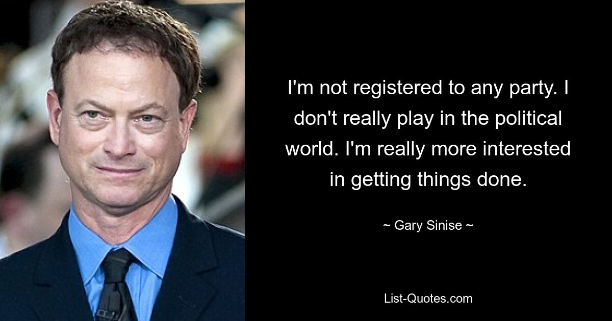 I'm not registered to any party. I don't really play in the political world. I'm really more interested in getting things done. — © Gary Sinise