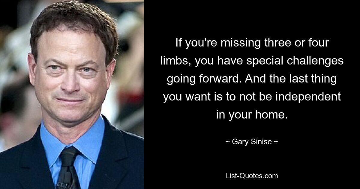 If you're missing three or four limbs, you have special challenges going forward. And the last thing you want is to not be independent in your home. — © Gary Sinise