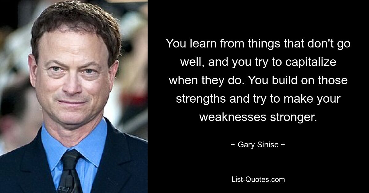 You learn from things that don't go well, and you try to capitalize when they do. You build on those strengths and try to make your weaknesses stronger. — © Gary Sinise