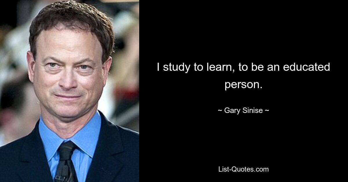 I study to learn, to be an educated person. — © Gary Sinise