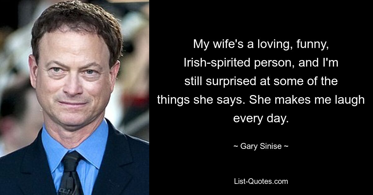 My wife's a loving, funny, Irish-spirited person, and I'm still surprised at some of the things she says. She makes me laugh every day. — © Gary Sinise