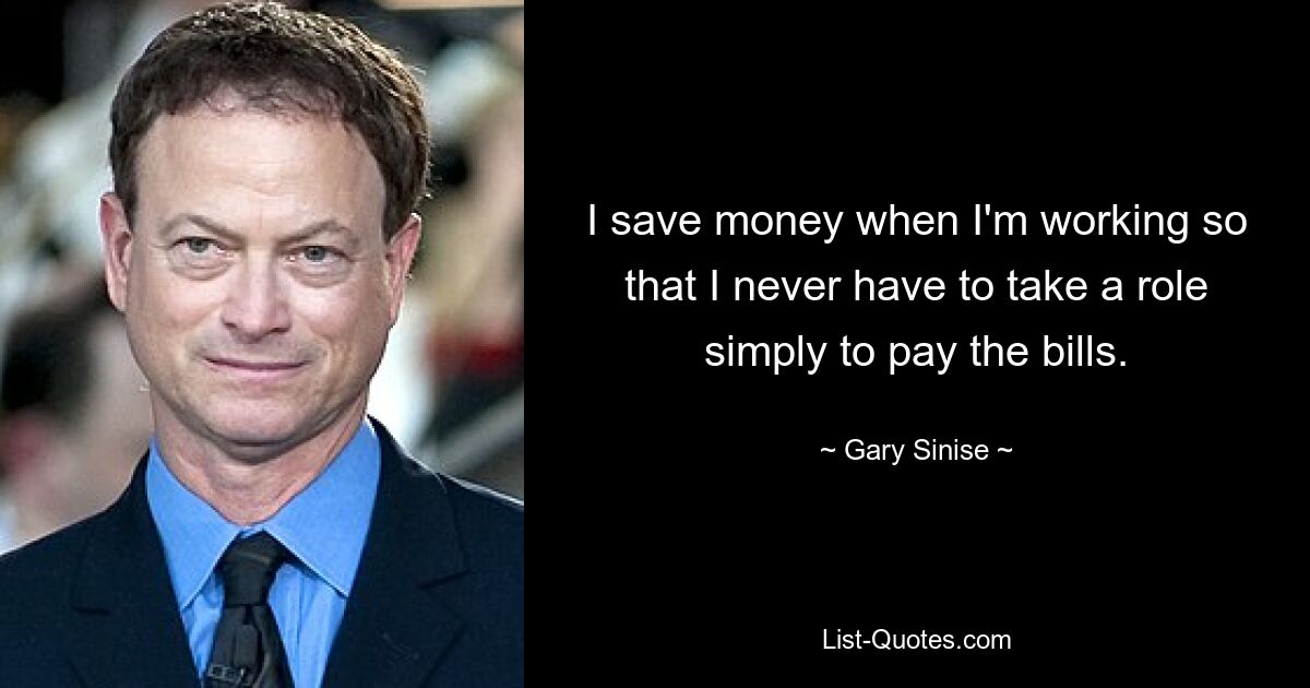 I save money when I'm working so that I never have to take a role simply to pay the bills. — © Gary Sinise