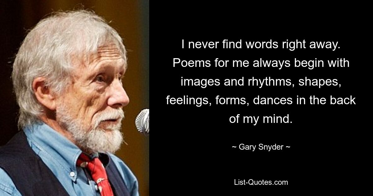 I never find words right away. Poems for me always begin with images and rhythms, shapes, feelings, forms, dances in the back of my mind. — © Gary Snyder