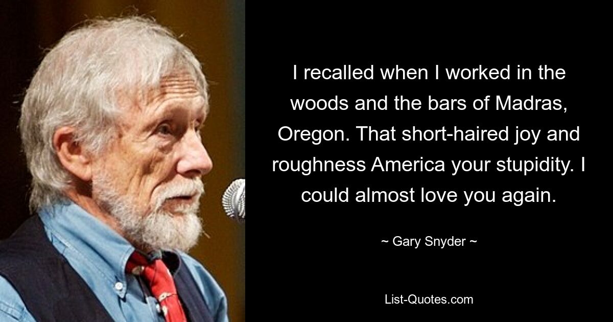 I recalled when I worked in the woods and the bars of Madras, Oregon. That short-haired joy and roughness America your stupidity. I could almost love you again. — © Gary Snyder