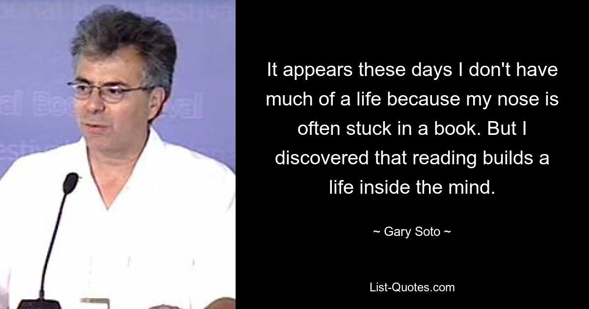 It appears these days I don't have much of a life because my nose is often stuck in a book. But I discovered that reading builds a life inside the mind. — © Gary Soto