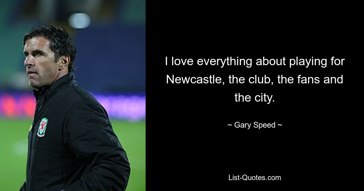 I love everything about playing for Newcastle, the club, the fans and the city. — © Gary Speed