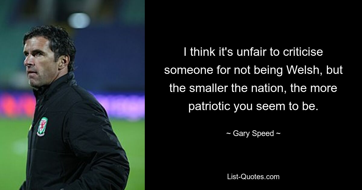 I think it's unfair to criticise someone for not being Welsh, but the smaller the nation, the more patriotic you seem to be. — © Gary Speed