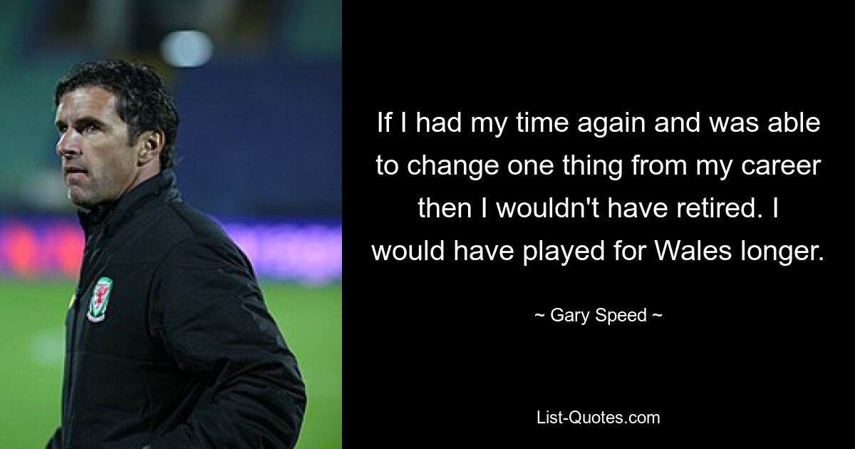 If I had my time again and was able to change one thing from my career then I wouldn't have retired. I would have played for Wales longer. — © Gary Speed