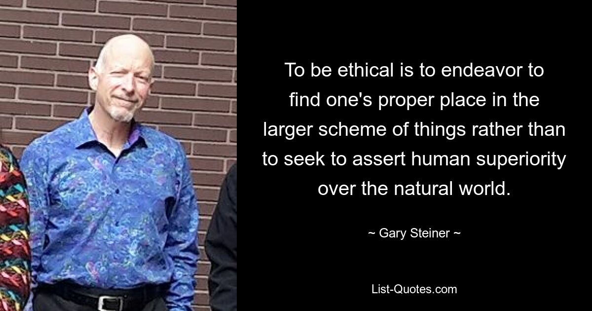 To be ethical is to endeavor to find one's proper place in the larger scheme of things rather than to seek to assert human superiority over the natural world. — © Gary Steiner