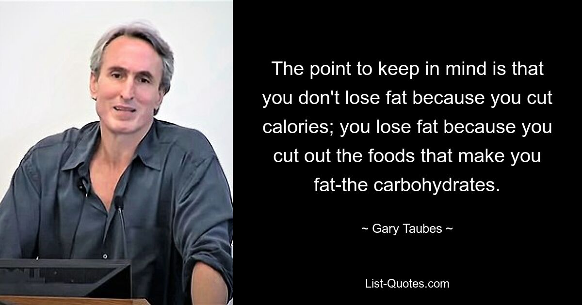 The point to keep in mind is that you don't lose fat because you cut calories; you lose fat because you cut out the foods that make you fat-the carbohydrates. — © Gary Taubes