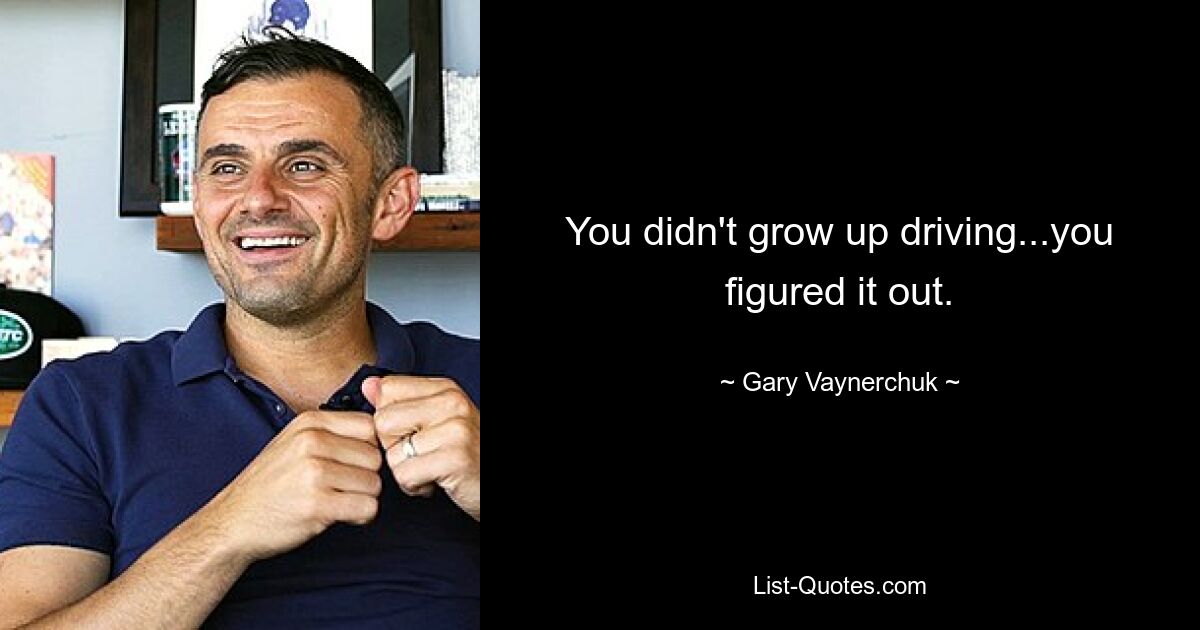 You didn't grow up driving...you figured it out. — © Gary Vaynerchuk