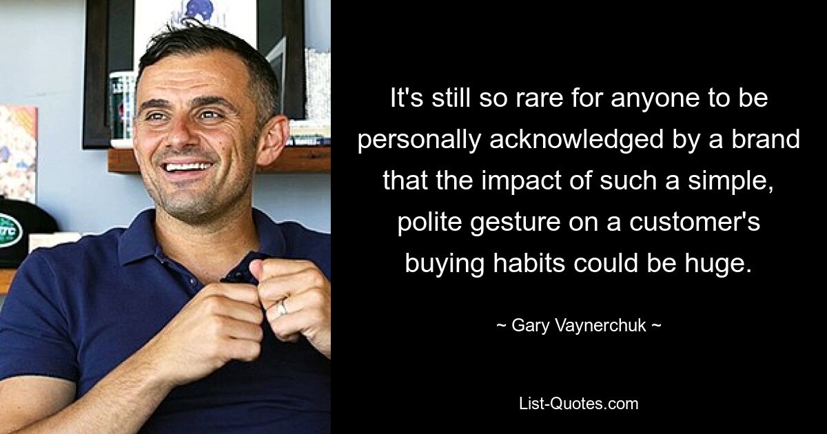 It's still so rare for anyone to be personally acknowledged by a brand that the impact of such a simple, polite gesture on a customer's buying habits could be huge. — © Gary Vaynerchuk