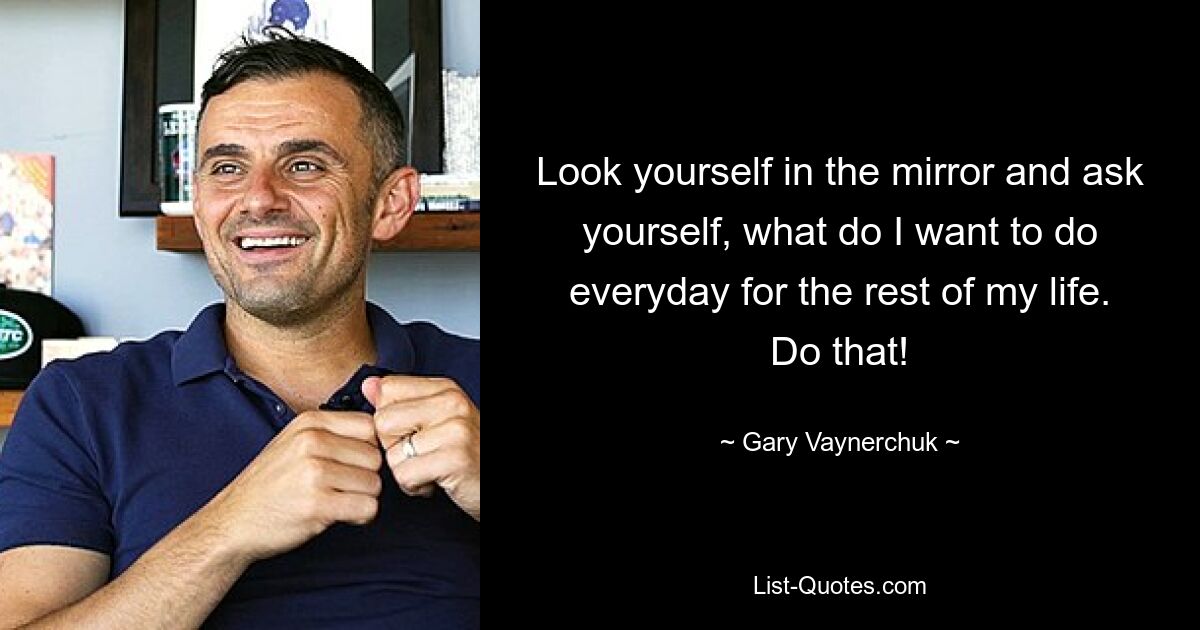 Look yourself in the mirror and ask yourself, what do I want to do everyday for the rest of my life. Do that! — © Gary Vaynerchuk