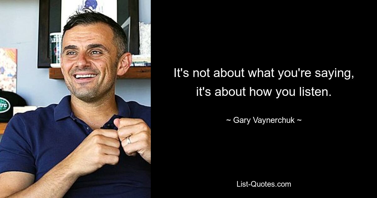 It's not about what you're saying, it's about how you listen. — © Gary Vaynerchuk