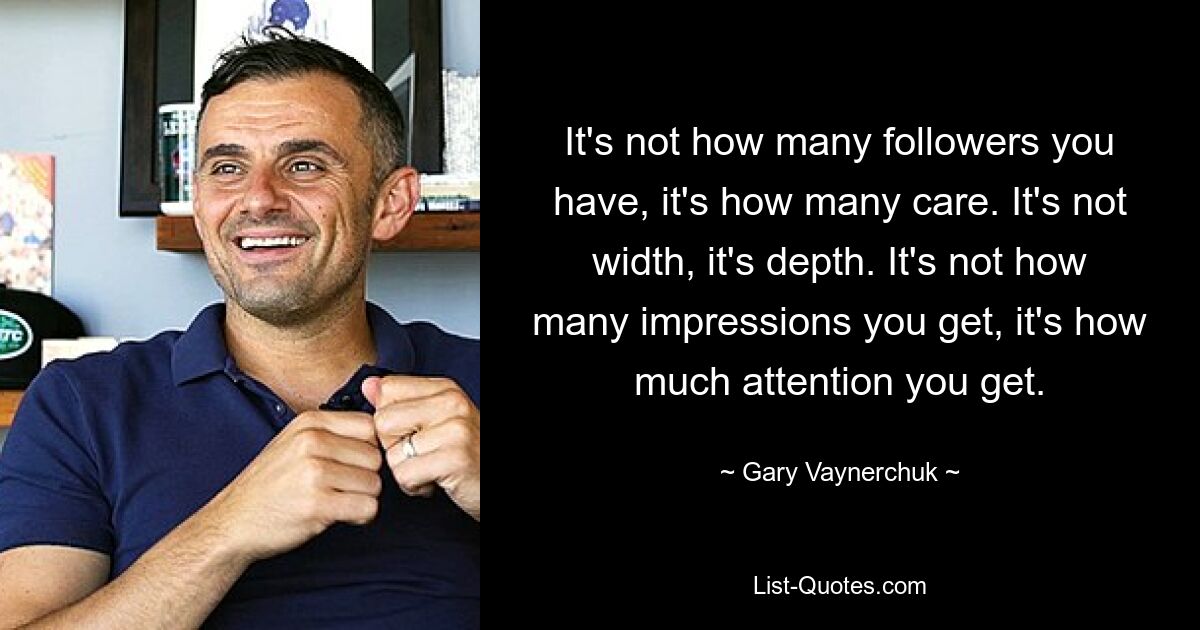 It's not how many followers you have, it's how many care. It's not width, it's depth. It's not how many impressions you get, it's how much attention you get. — © Gary Vaynerchuk