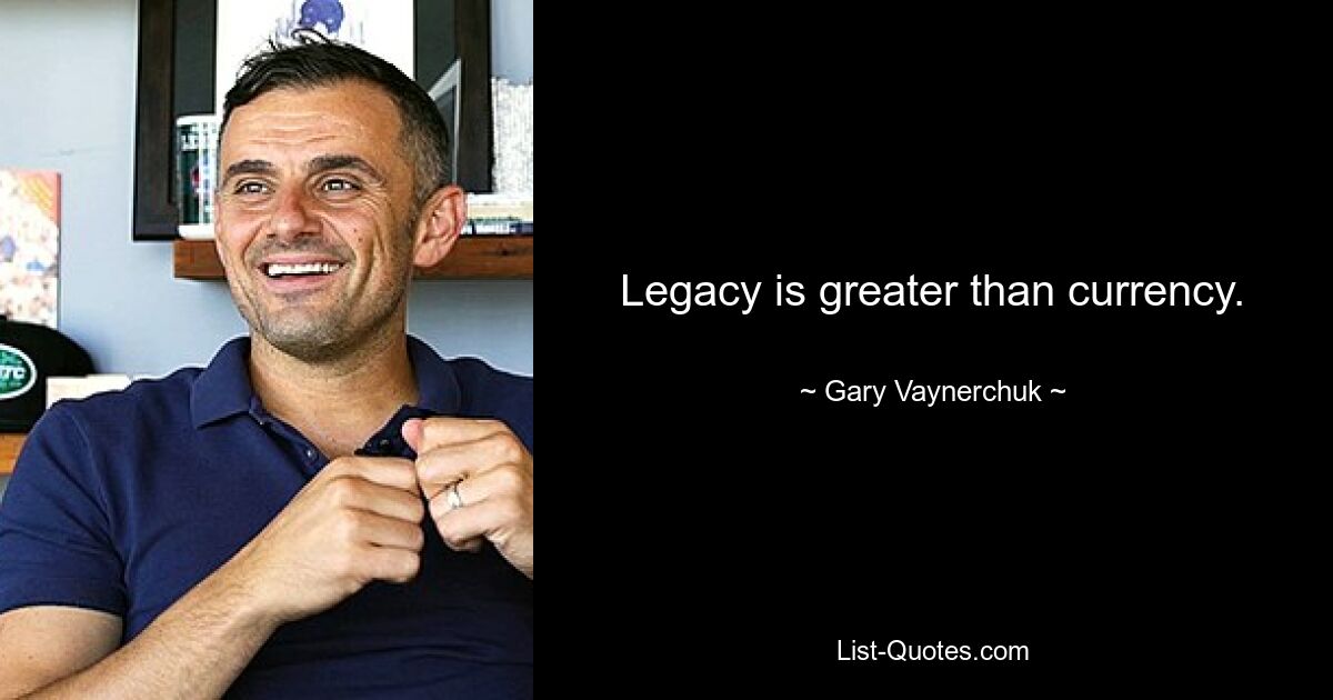 Legacy is greater than currency. — © Gary Vaynerchuk