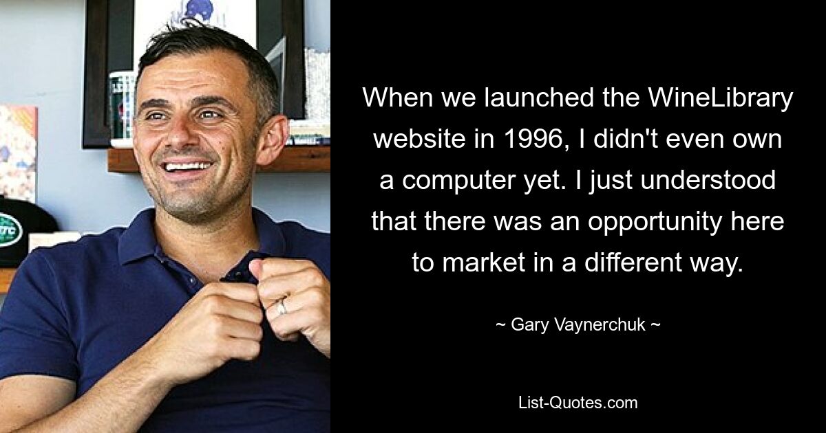 When we launched the WineLibrary website in 1996, I didn't even own a computer yet. I just understood that there was an opportunity here to market in a different way. — © Gary Vaynerchuk