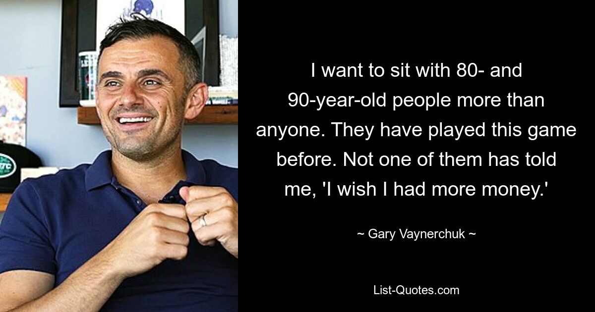 I want to sit with 80- and 90-year-old people more than anyone. They have played this game before. Not one of them has told me, 'I wish I had more money.' — © Gary Vaynerchuk