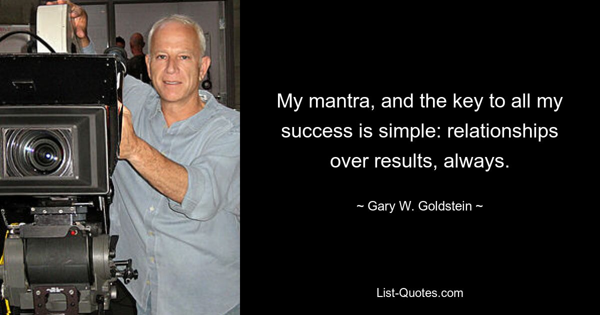 My mantra, and the key to all my success is simple: relationships over results, always. — © Gary W. Goldstein