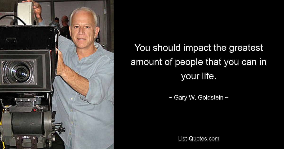 You should impact the greatest amount of people that you can in your life. — © Gary W. Goldstein