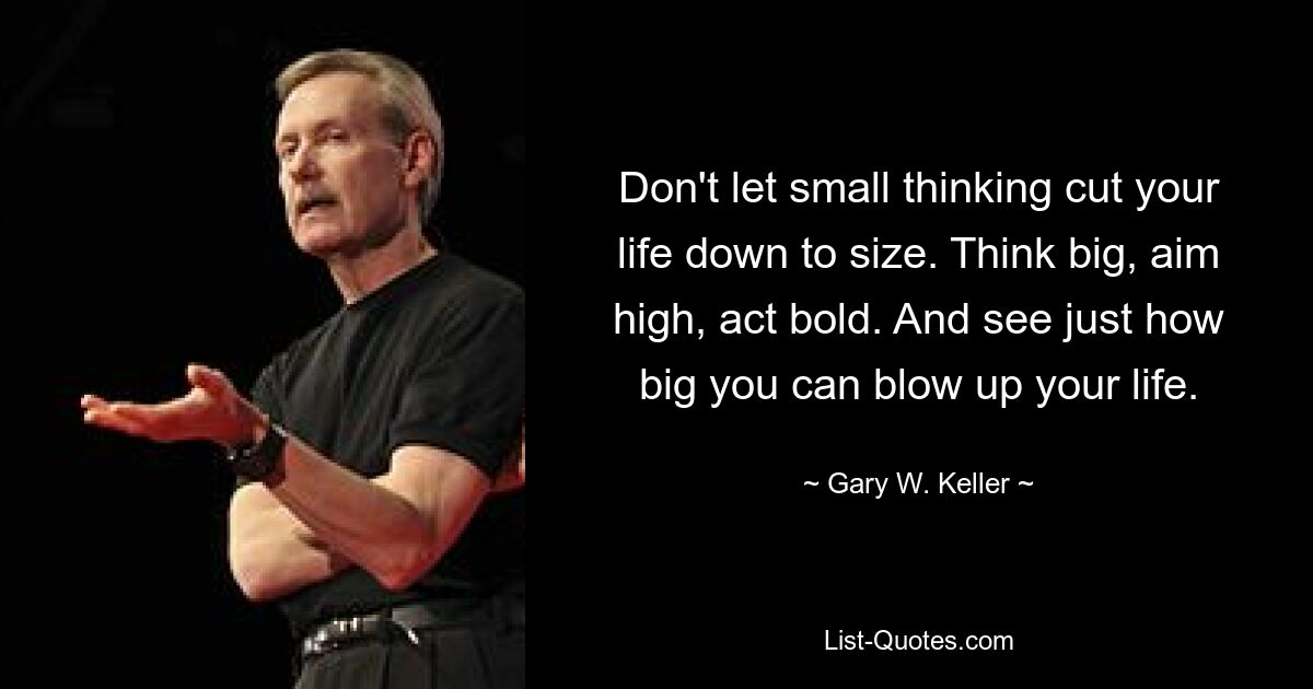 Don't let small thinking cut your life down to size. Think big, aim high, act bold. And see just how big you can blow up your life. — © Gary W. Keller