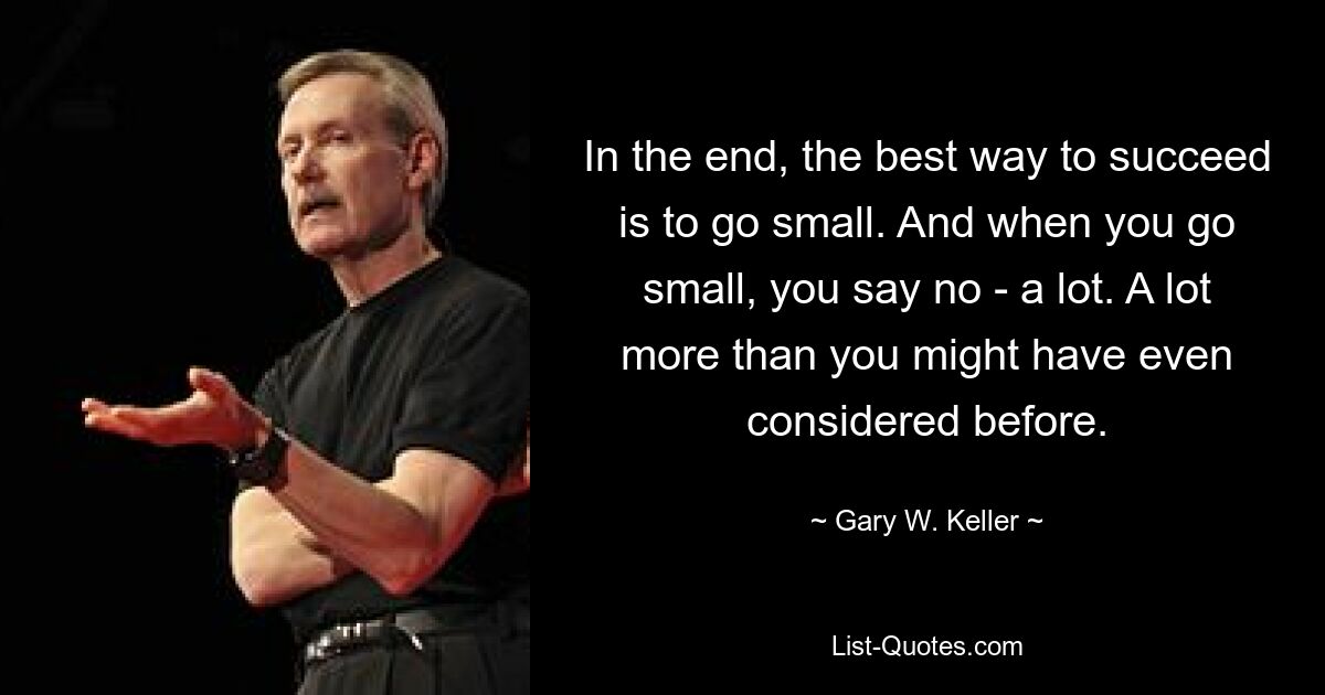 In the end, the best way to succeed is to go small. And when you go small, you say no - a lot. A lot more than you might have even considered before. — © Gary W. Keller