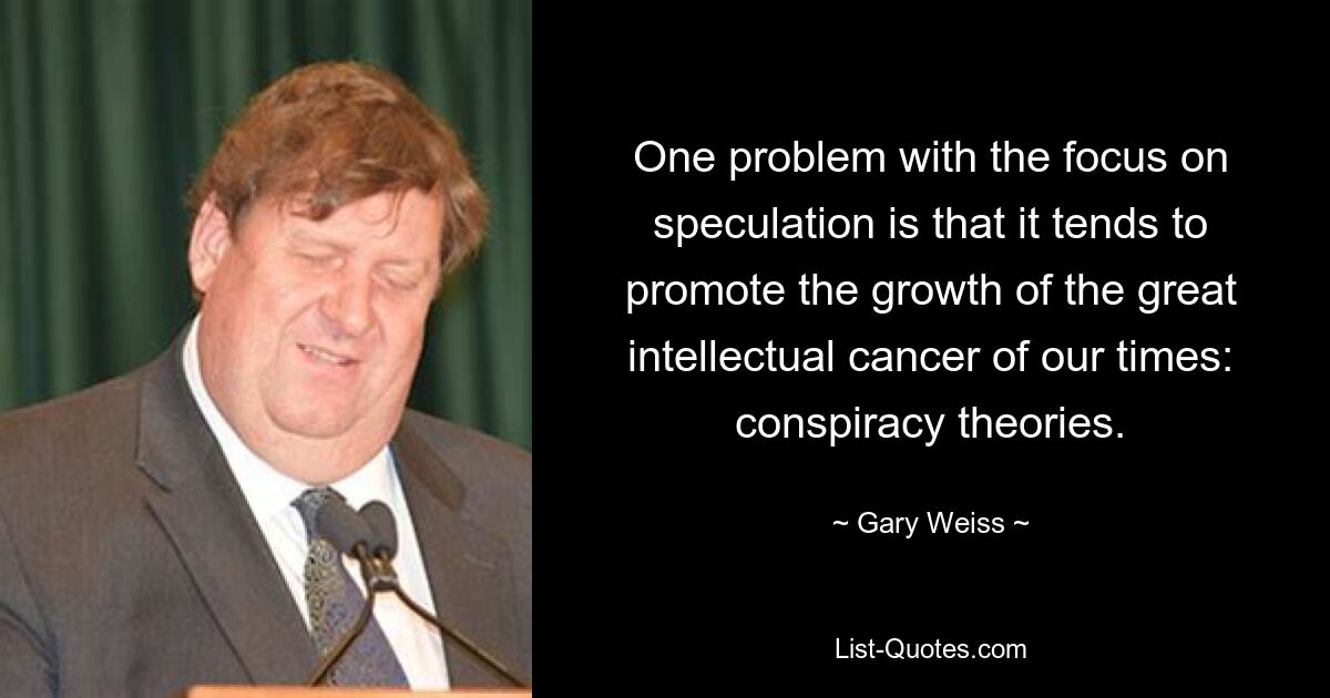 One problem with the focus on speculation is that it tends to promote the growth of the great intellectual cancer of our times: conspiracy theories. — © Gary Weiss