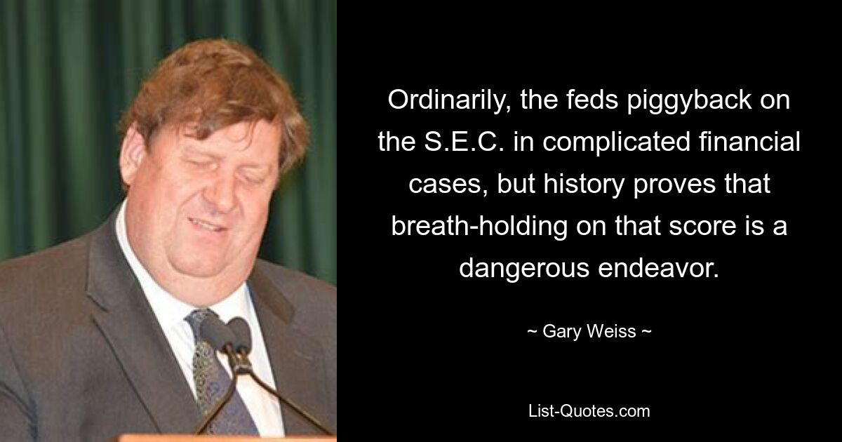 Ordinarily, the feds piggyback on the S.E.C. in complicated financial cases, but history proves that breath-holding on that score is a dangerous endeavor. — © Gary Weiss