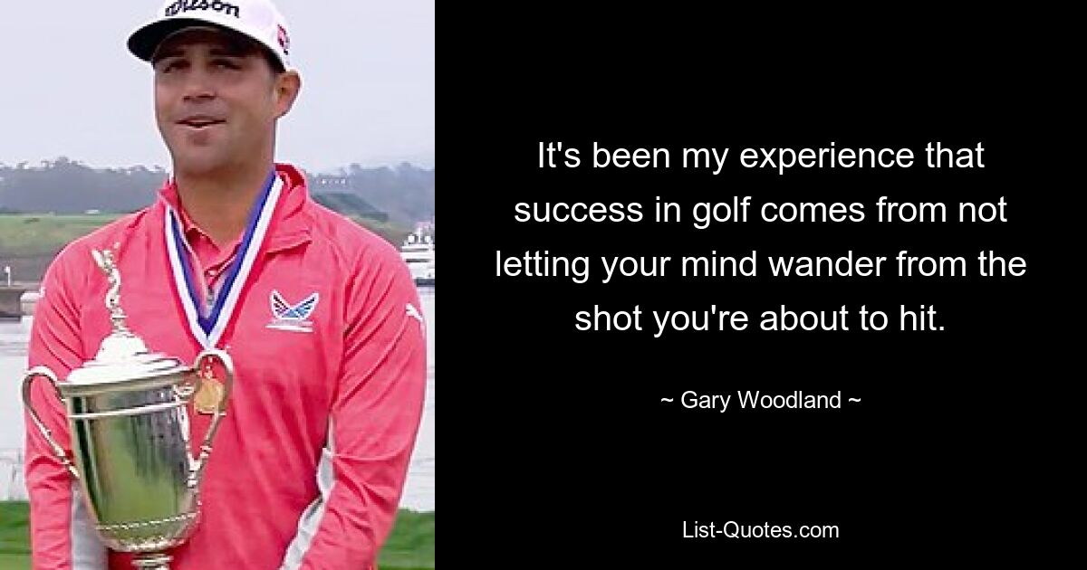 It's been my experience that success in golf comes from not letting your mind wander from the shot you're about to hit. — © Gary Woodland