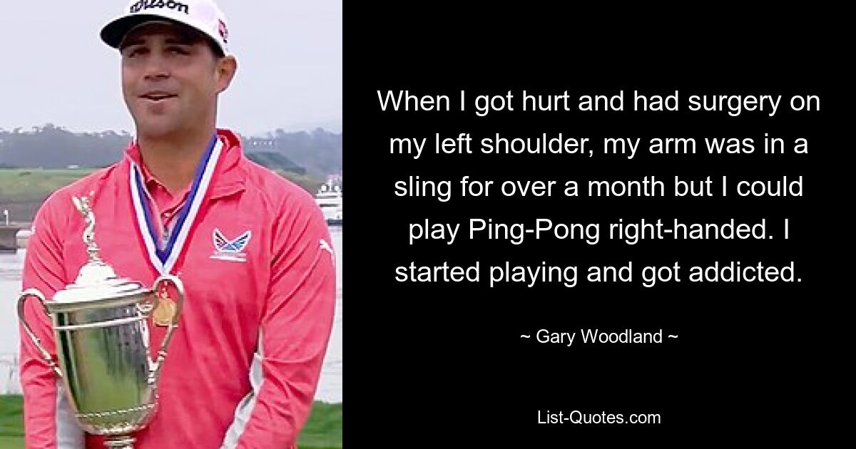 When I got hurt and had surgery on my left shoulder, my arm was in a sling for over a month but I could play Ping-Pong right-handed. I started playing and got addicted. — © Gary Woodland