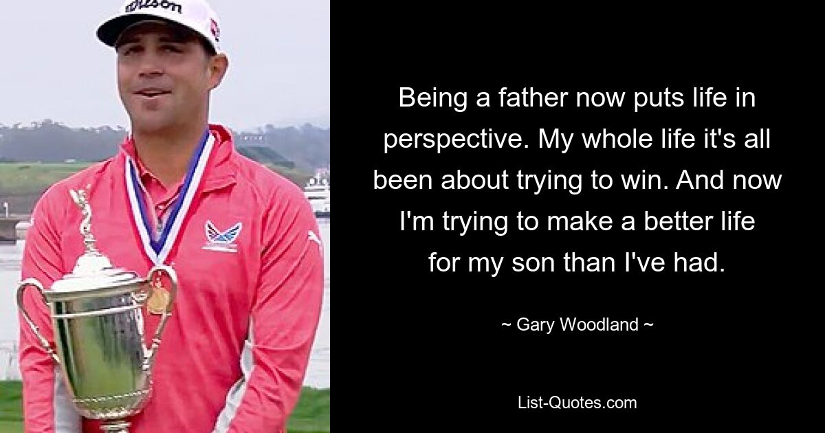 Being a father now puts life in perspective. My whole life it's all been about trying to win. And now I'm trying to make a better life for my son than I've had. — © Gary Woodland