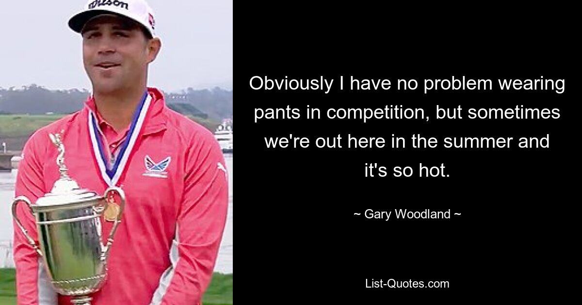 Obviously I have no problem wearing pants in competition, but sometimes we're out here in the summer and it's so hot. — © Gary Woodland