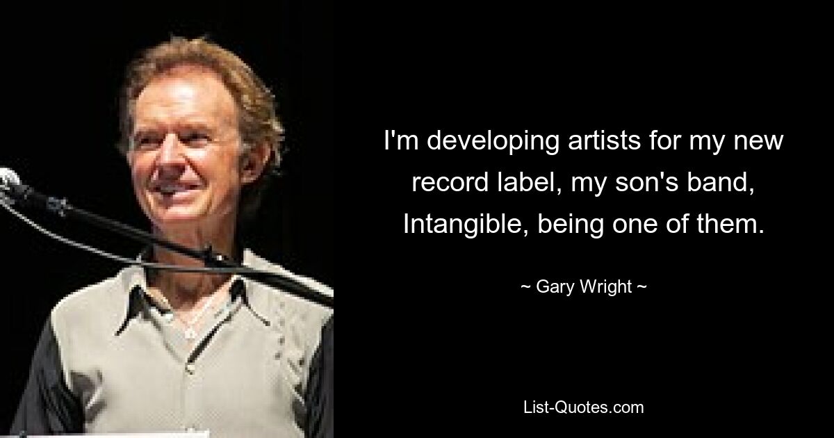 I'm developing artists for my new record label, my son's band, Intangible, being one of them. — © Gary Wright