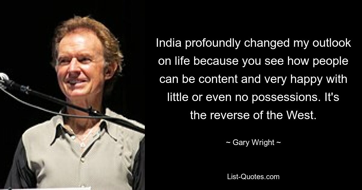 India profoundly changed my outlook on life because you see how people can be content and very happy with little or even no possessions. It's the reverse of the West. — © Gary Wright