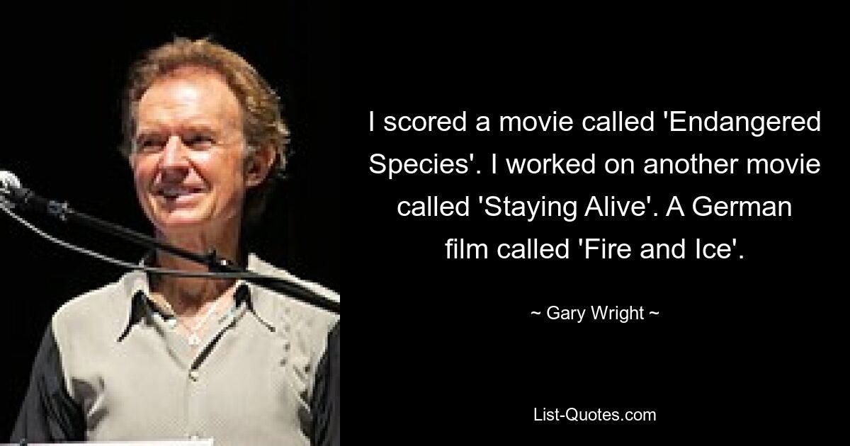 I scored a movie called 'Endangered Species'. I worked on another movie called 'Staying Alive'. A German film called 'Fire and Ice'. — © Gary Wright