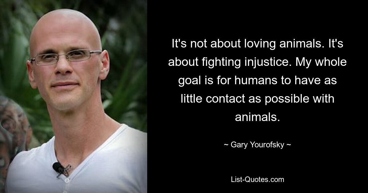 It's not about loving animals. It's about fighting injustice. My whole goal is for humans to have as little contact as possible with animals. — © Gary Yourofsky