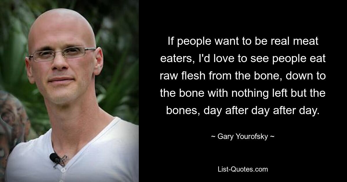 If people want to be real meat eaters, I'd love to see people eat raw flesh from the bone, down to the bone with nothing left but the bones, day after day after day. — © Gary Yourofsky