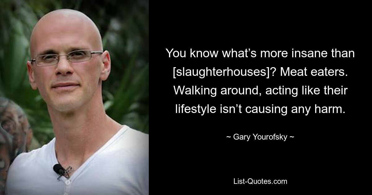 You know what’s more insane than [slaughterhouses]? Meat eaters. Walking around, acting like their lifestyle isn’t causing any harm. — © Gary Yourofsky