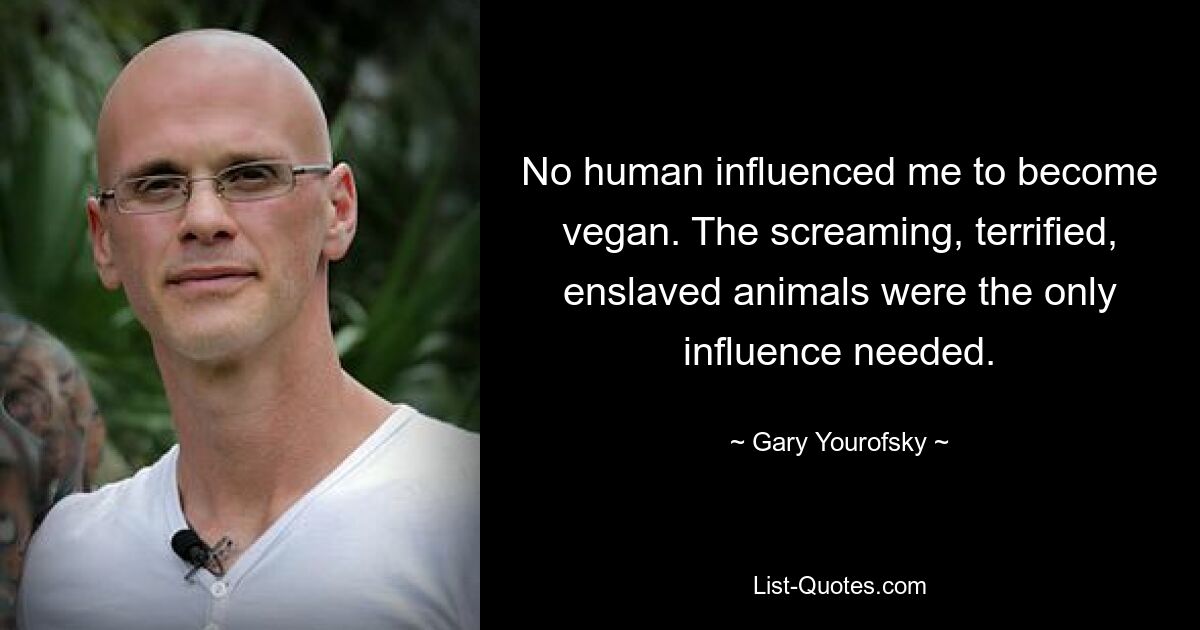 No human influenced me to become vegan. The screaming, terrified, enslaved animals were the only influence needed. — © Gary Yourofsky