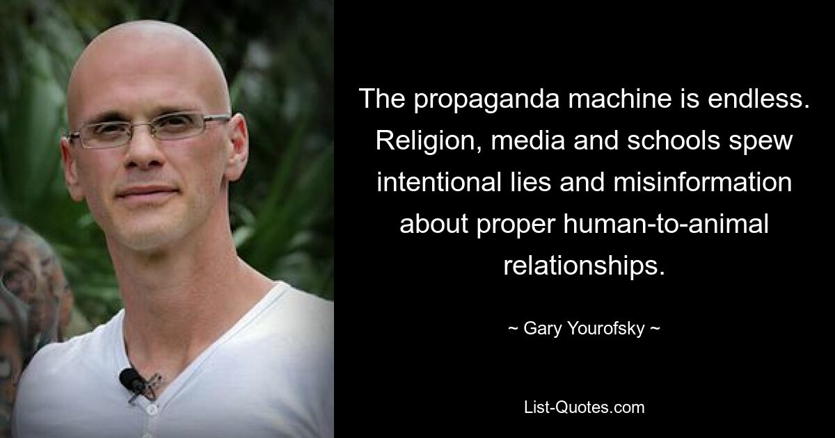 The propaganda machine is endless. Religion, media and schools spew intentional lies and misinformation about proper human-to-animal relationships. — © Gary Yourofsky