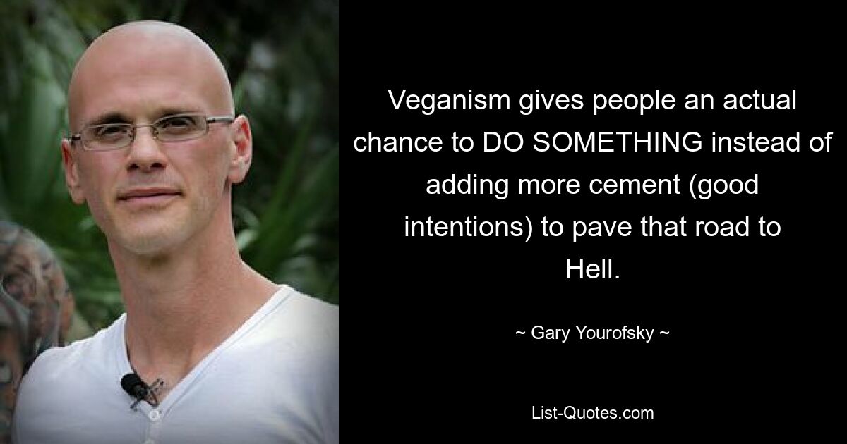 Veganism gives people an actual chance to DO SOMETHING instead of adding more cement (good intentions) to pave that road to Hell. — © Gary Yourofsky