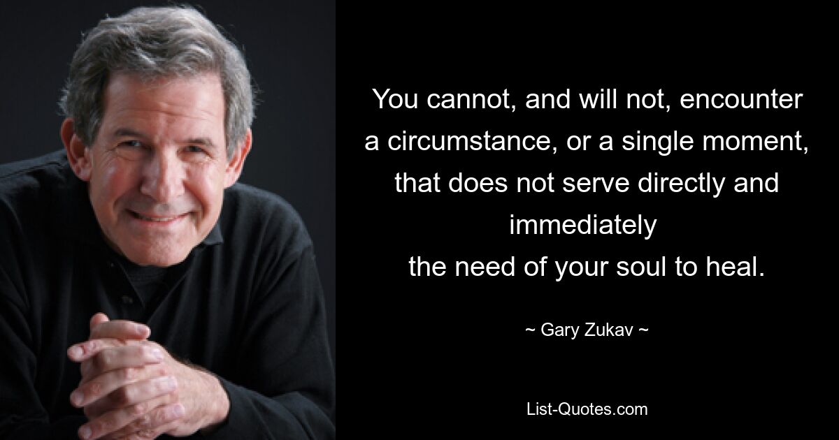 You cannot, and will not, encounter
a circumstance, or a single moment,
that does not serve directly and immediately 
the need of your soul to heal. — © Gary Zukav