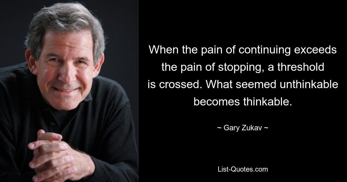 When the pain of continuing exceeds the pain of stopping, a threshold is crossed. What seemed unthinkable becomes thinkable. — © Gary Zukav