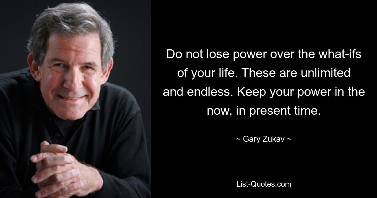 Do not lose power over the what-ifs of your life. These are unlimited and endless. Keep your power in the now, in present time. — © Gary Zukav