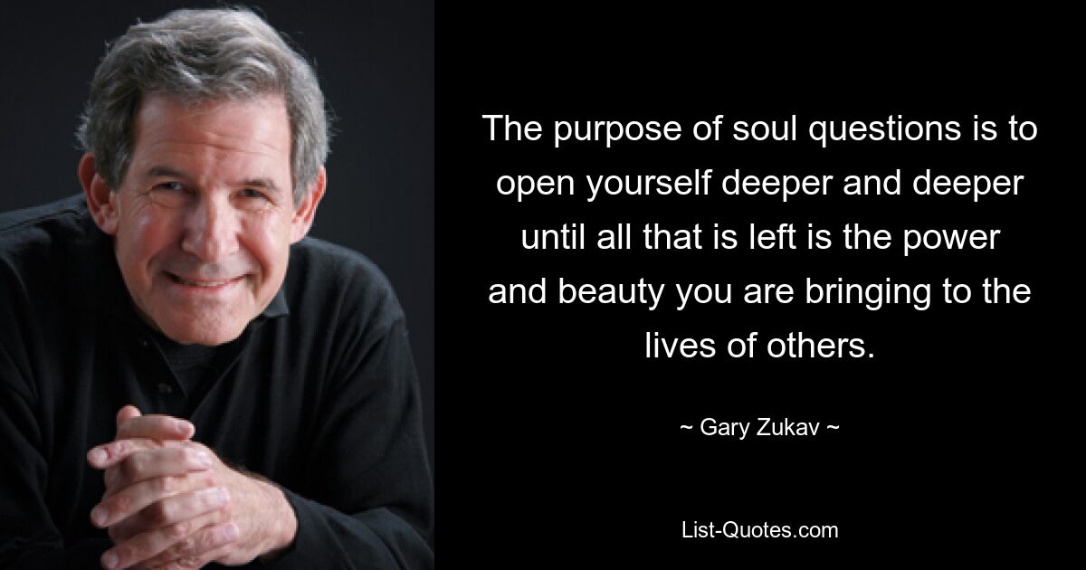 The purpose of soul questions is to open yourself deeper and deeper until all that is left is the power and beauty you are bringing to the lives of others. — © Gary Zukav