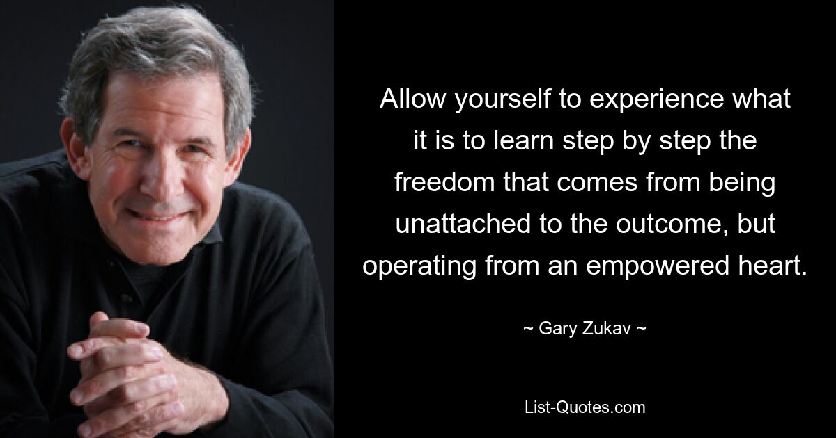 Allow yourself to experience what it is to learn step by step the freedom that comes from being unattached to the outcome, but operating from an empowered heart. — © Gary Zukav