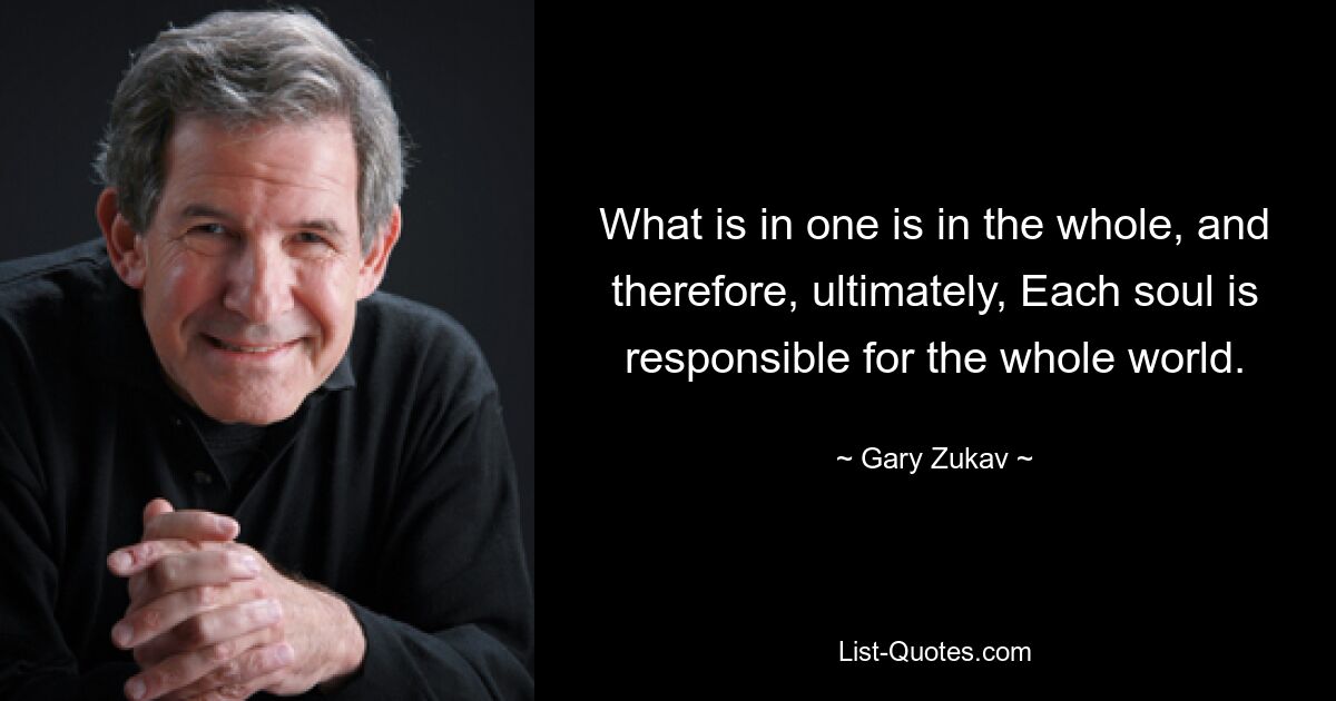 What is in one is in the whole, and therefore, ultimately, Each soul is responsible for the whole world. — © Gary Zukav