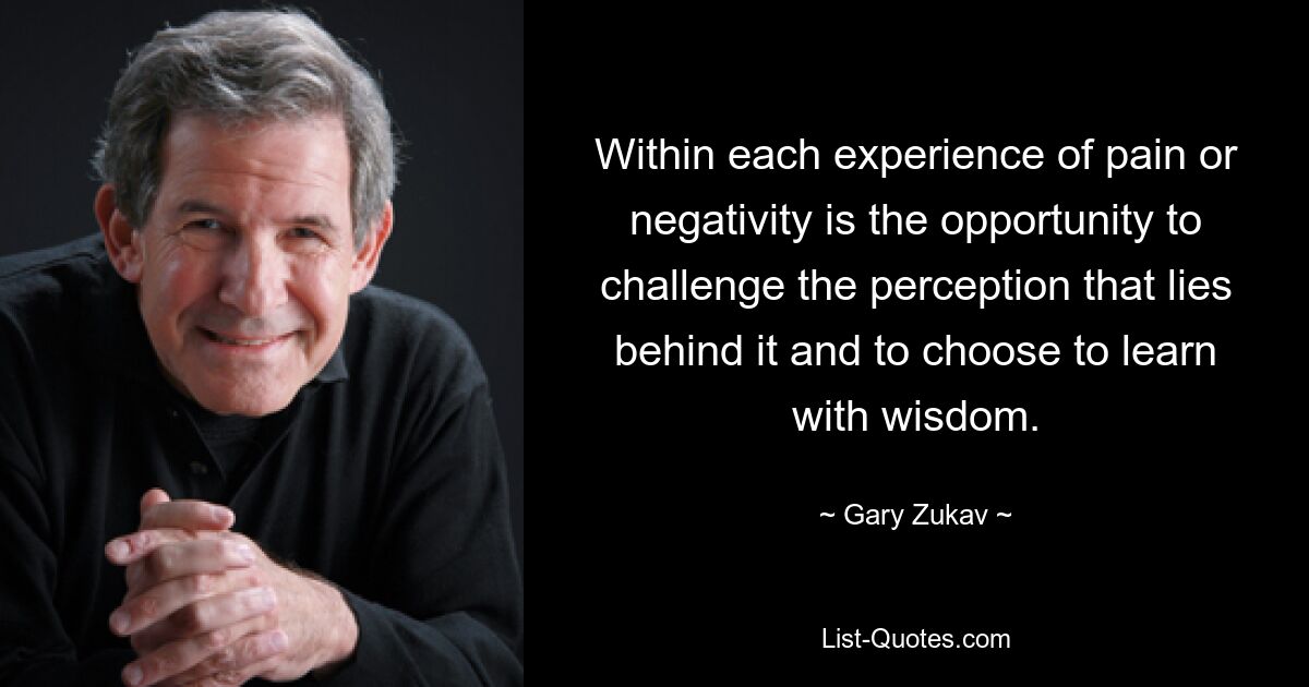 Within each experience of pain or negativity is the opportunity to challenge the perception that lies behind it and to choose to learn with wisdom. — © Gary Zukav